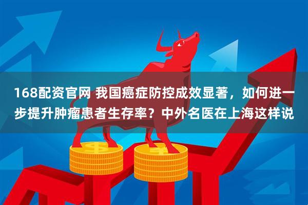 168配资官网 我国癌症防控成效显著，如何进一步提升肿瘤患者生存率？中外名医在上海这样说
