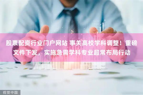 股票配资行业门户网站 事关高校学科调整！重磅文件下发，实施急需学科专业超常布局行动