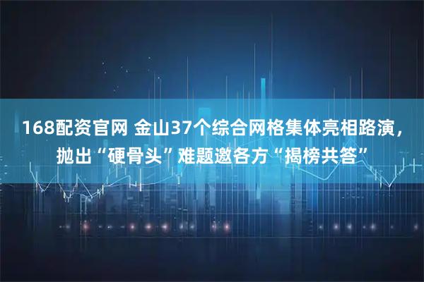168配资官网 金山37个综合网格集体亮相路演，抛出“硬骨头”难题邀各方“揭榜共答”