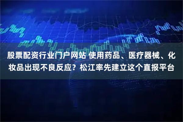 股票配资行业门户网站 使用药品、医疗器械、化妆品出现不良反应？松江率先建立这个直报平台