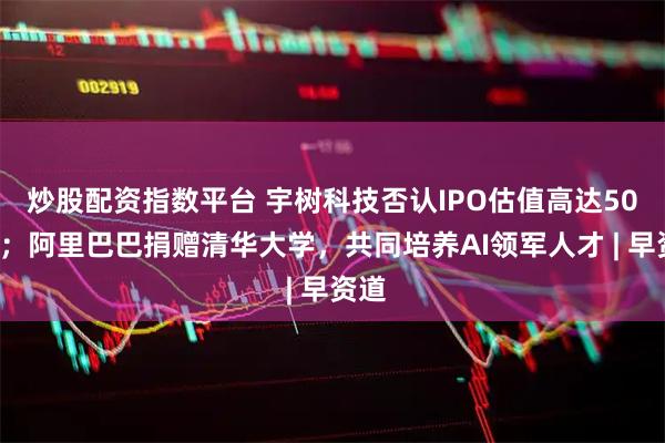 炒股配资指数平台 宇树科技否认IPO估值高达500亿;阿里巴巴捐赠清华大学,共同培养AI领军人才 | 早资道