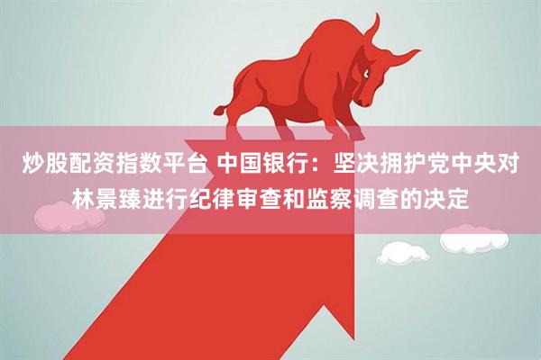 炒股配资指数平台 中国银行：坚决拥护党中央对林景臻进行纪律审查和监察调查的决定