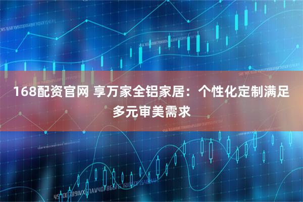 168配资官网 享万家全铝家居:个性化定制满足多元审美需求