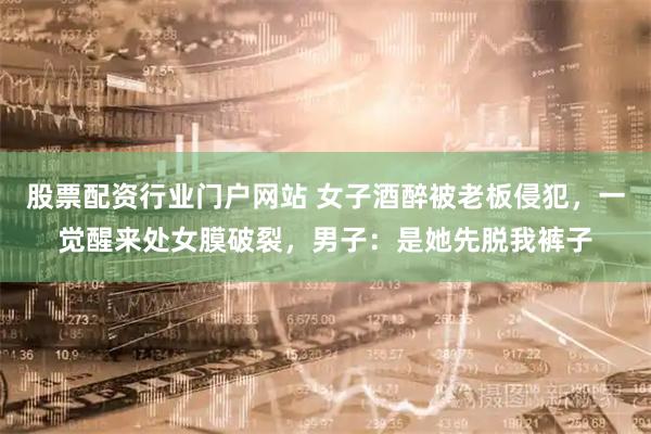 股票配资行业门户网站 女子酒醉被老板侵犯，一觉醒来处女膜破裂，男子：是她先脱我裤子