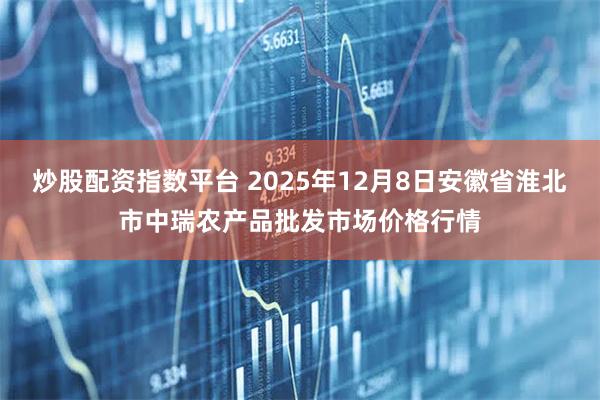 炒股配资指数平台 2025年12月8日安徽省淮北市中瑞农产品批发市场价格行情