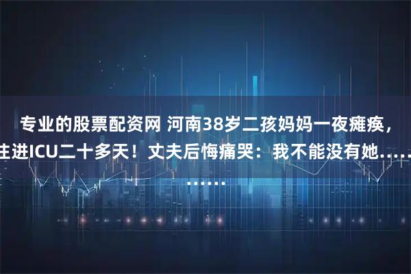 专业的股票配资网 河南38岁二孩妈妈一夜瘫痪,住进ICU二十多天!丈夫后悔痛哭:我不能没有她……