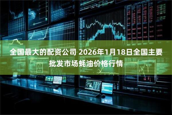 全国最大的配资公司 2026年1月18日全国主要批发市场蚝油价格行情