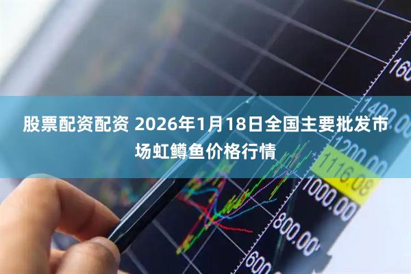 股票配资配资 2026年1月18日全国主要批发市场虹鳟鱼价格行情