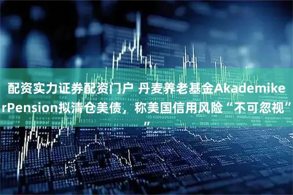 配资实力证券配资门户 丹麦养老基金AkademikerPension拟清仓美债，称美国信用风险“不可忽视”