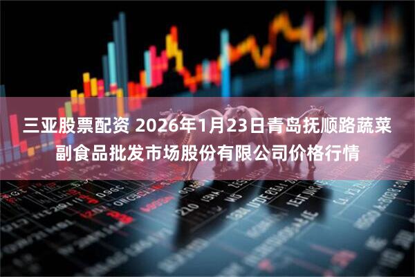 三亚股票配资 2026年1月23日青岛抚顺路蔬菜副食品批发市场股份有限公司价格行情