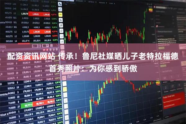 配资资讯网站 传承！鲁尼社媒晒儿子老特拉福德首秀照片：为你感到骄傲