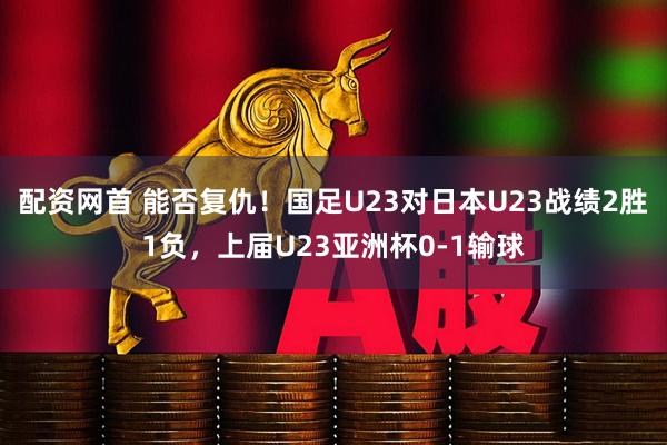 配资网首 能否复仇！国足U23对日本U23战绩2胜1负，上届U23亚洲杯0-1输球