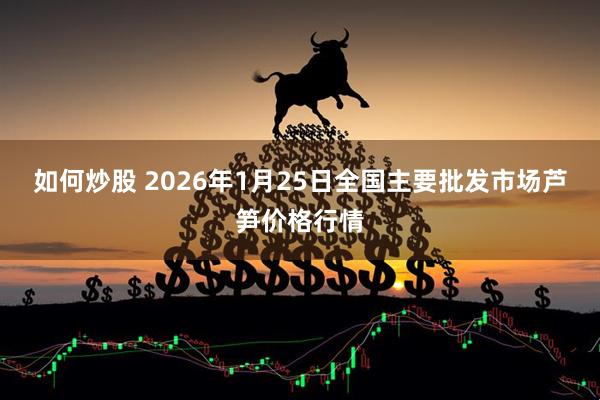 如何炒股 2026年1月25日全国主要批发市场芦笋价格行情