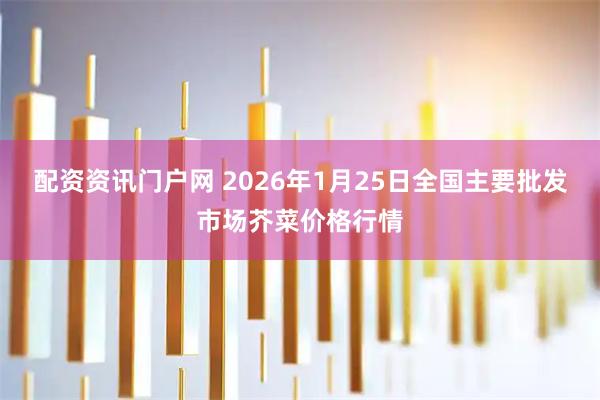 配资资讯门户网 2026年1月25日全国主要批发市场芥菜价格行情