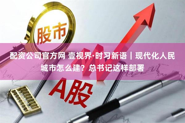 配资公司官方网 壹视界·时习新语｜现代化人民城市怎么建？总书记这样部署