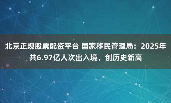 北京正规股票配资平台 国家移民管理局：2025年共6.97亿人次出入境，创历史新高