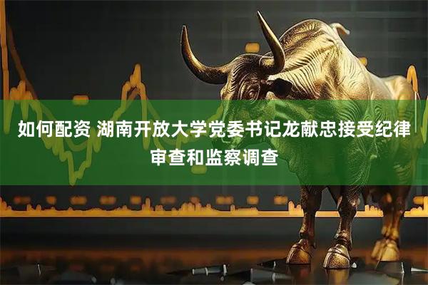 如何配资 湖南开放大学党委书记龙献忠接受纪律审查和监察调查
