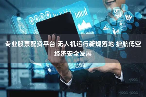 专业股票配资平台 无人机运行新规落地 护航低空经济安全发展