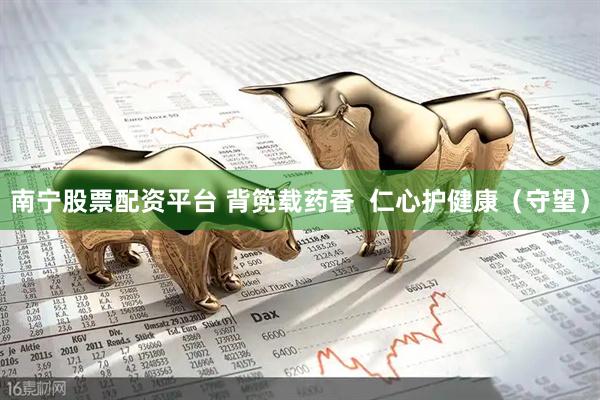 南宁股票配资平台 背篼载药香  仁心护健康（守望）