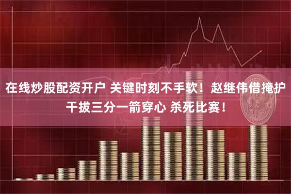 在线炒股配资开户 关键时刻不手软！赵继伟借掩护干拔三分一箭穿心 杀死比赛！