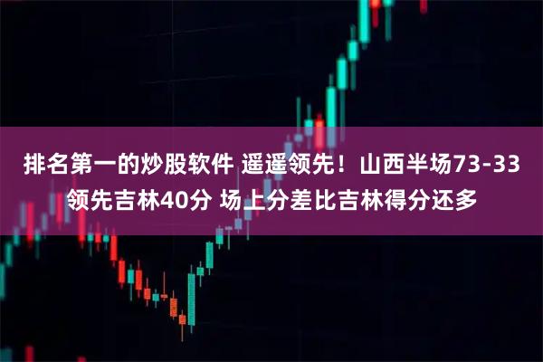 排名第一的炒股软件 遥遥领先！山西半场73-33领先吉林40分 场上分差比吉林得分还多