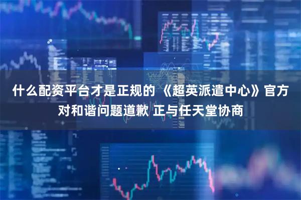 什么配资平台才是正规的 《超英派遣中心》官方对和谐问题道歉 正与任天堂协商
