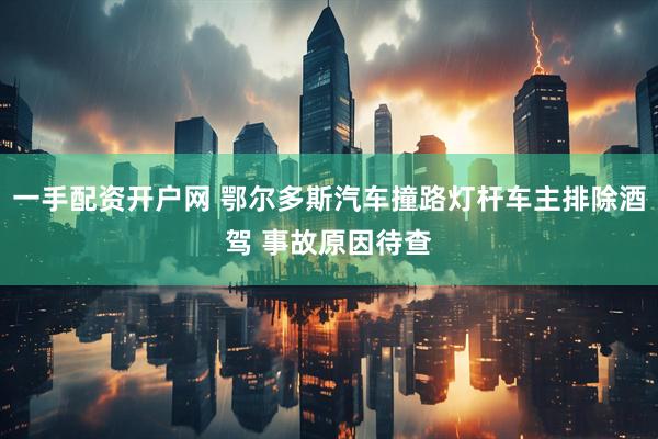 一手配资开户网 鄂尔多斯汽车撞路灯杆车主排除酒驾 事故原因待查