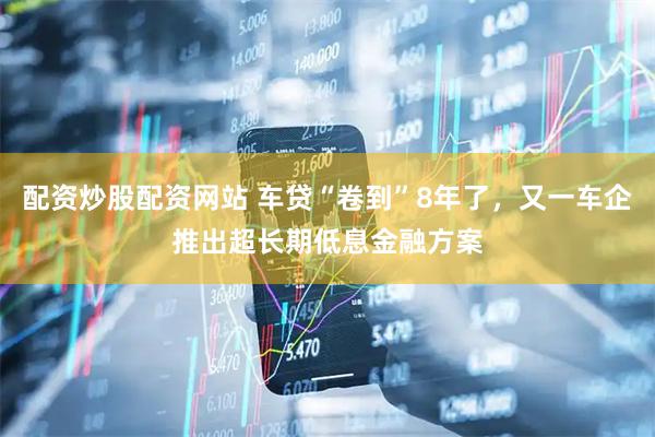 配资炒股配资网站 车贷“卷到”8年了，又一车企推出超长期低息金融方案