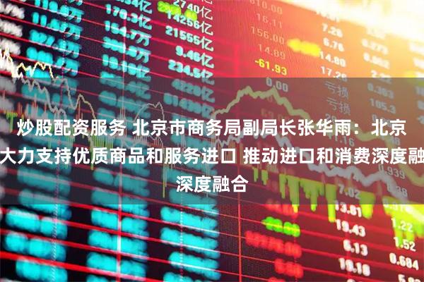 炒股配资服务 北京市商务局副局长张华雨：北京将大力支持优质商品和服务进口 推动进口和消费深度融合