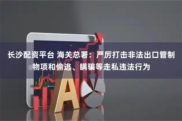 长沙配资平台 海关总署：严厉打击非法出口管制物项和偷逃、瞒骗等走私违法行为