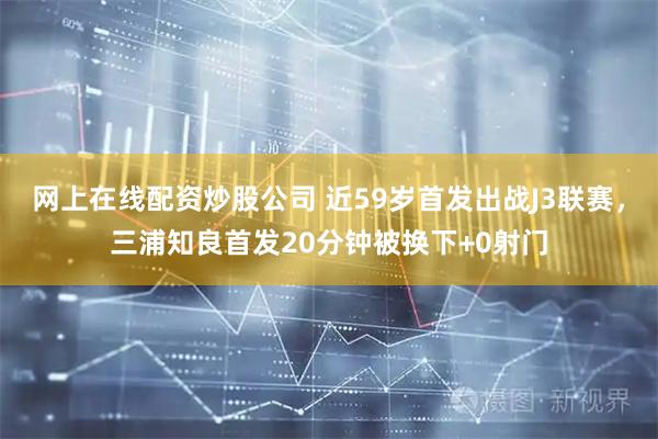 网上在线配资炒股公司 近59岁首发出战J3联赛，三浦知良首发20分钟被换下+0射门