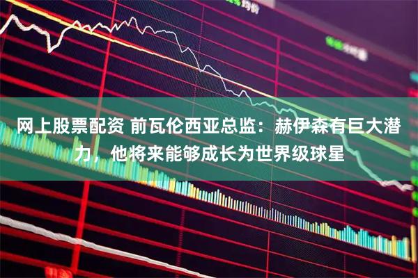 网上股票配资 前瓦伦西亚总监：赫伊森有巨大潜力，他将来能够成长为世界级球星
