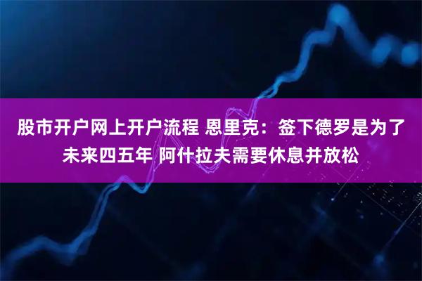 股市开户网上开户流程 恩里克：签下德罗是为了未来四五年 阿什拉夫需要休息并放松