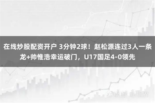 在线炒股配资开户 3分钟2球！赵松源连过3人一条龙+帅惟浩幸运破门，U17国足4-0领先