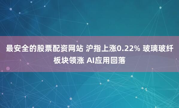 最安全的股票配资网站 沪指上涨0.22% 玻璃玻纤板块领涨 AI应用回落