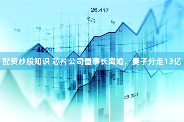 配资炒股知识 芯片公司董事长离婚，妻子分走13亿