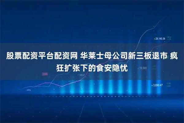 股票配资平台配资网 华莱士母公司新三板退市 疯狂扩张下的食安隐忧