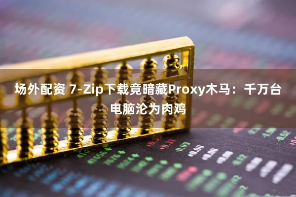 场外配资 7-Zip下载竟暗藏Proxy木马:千万台电脑沦为肉鸡