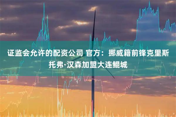 证监会允许的配资公司 官方：挪威籍前锋克里斯托弗·汉森加盟大连鲲城