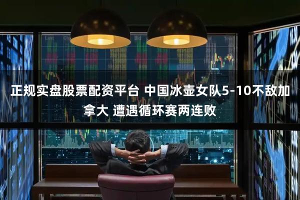 正规实盘股票配资平台 中国冰壶女队5-10不敌加拿大 遭遇循环赛两连败