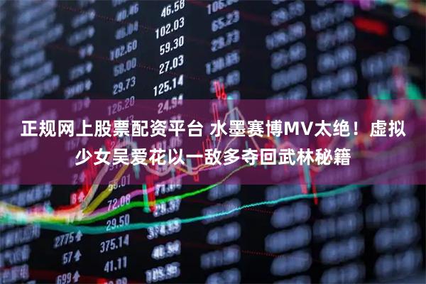 正规网上股票配资平台 水墨赛博MV太绝！虚拟少女吴爱花以一敌多夺回武林秘籍