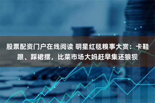 股票配资门户在线阅读 明星红毯糗事大赏：卡鞋跟、踩裙摆，比菜市场大妈赶早集还狼狈