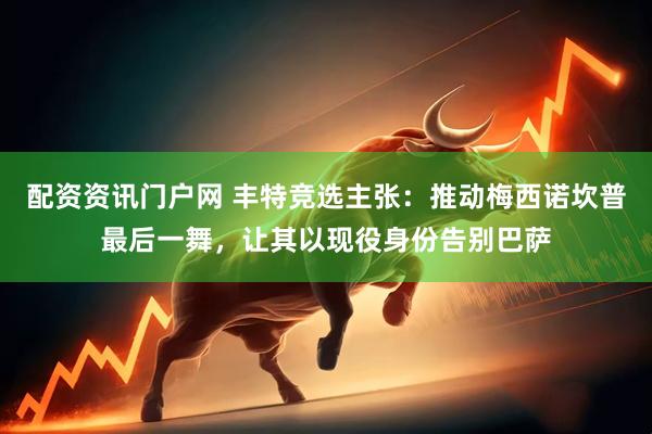 配资资讯门户网 丰特竞选主张：推动梅西诺坎普最后一舞，让其以现役身份告别巴萨
