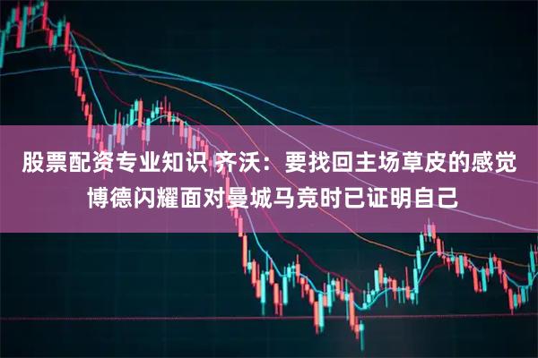 股票配资专业知识 齐沃：要找回主场草皮的感觉 博德闪耀面对曼城马竞时已证明自己