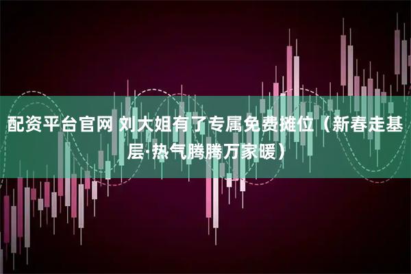 配资平台官网 刘大姐有了专属免费摊位（新春走基层·热气腾腾万家暖）