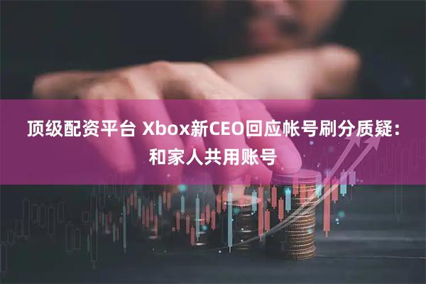 顶级配资平台 Xbox新CEO回应帐号刷分质疑：和家人共用账号