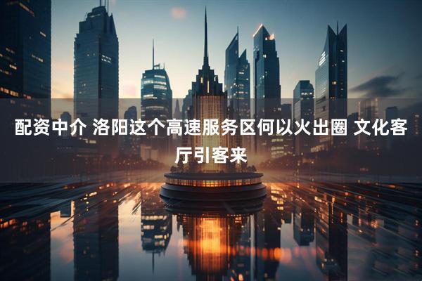 配资中介 洛阳这个高速服务区何以火出圈 文化客厅引客来
