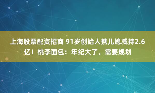 上海股票配资招商 91岁创始人携儿媳减持2.6亿！桃李面包：年纪大了，需要规划