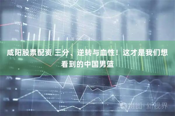 咸阳股票配资 三分、逆转与血性！这才是我们想看到的中国男篮