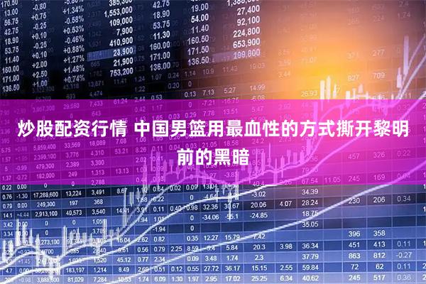 炒股配资行情 中国男篮用最血性的方式撕开黎明前的黑暗